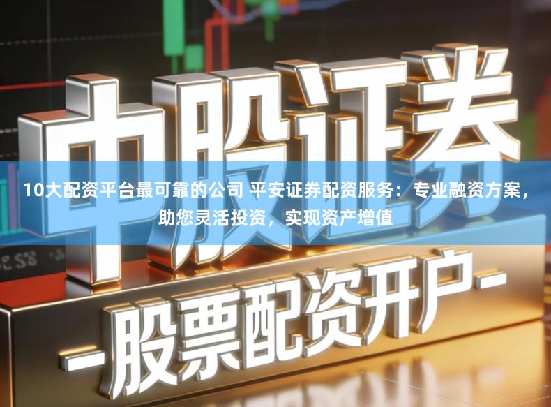 10大配资平台最可靠的公司 平安证券配资服务：专业融资方案，助您灵活投资，实现资产增值