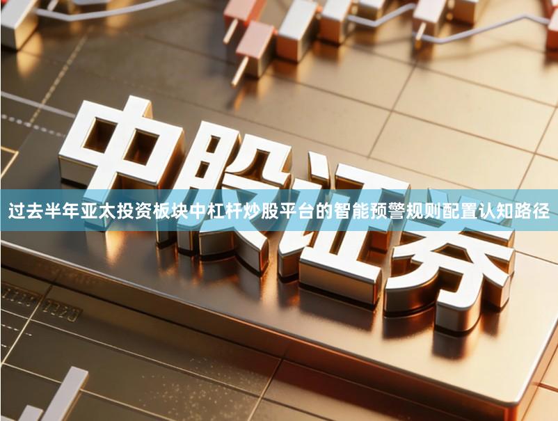 过去半年亚太投资板块中杠杆炒股平台的智能预警规则配置认知路径