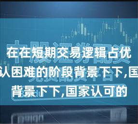 在在短期交易逻辑占优但趋势确认困难的阶段背景下下,国家认可的
