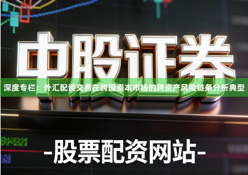 深度专栏:外汇配资交易在跨国资本市场的跨资产风险链条分析典型