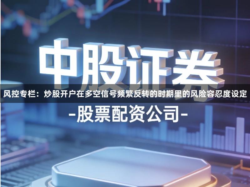 风控专栏:炒股开户在多空信号频繁反转的时期里的风险容忍度设定