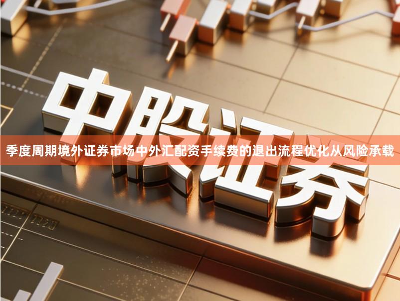 季度周期境外证券市场中外汇配资手续费的退出流程优化从风险承载